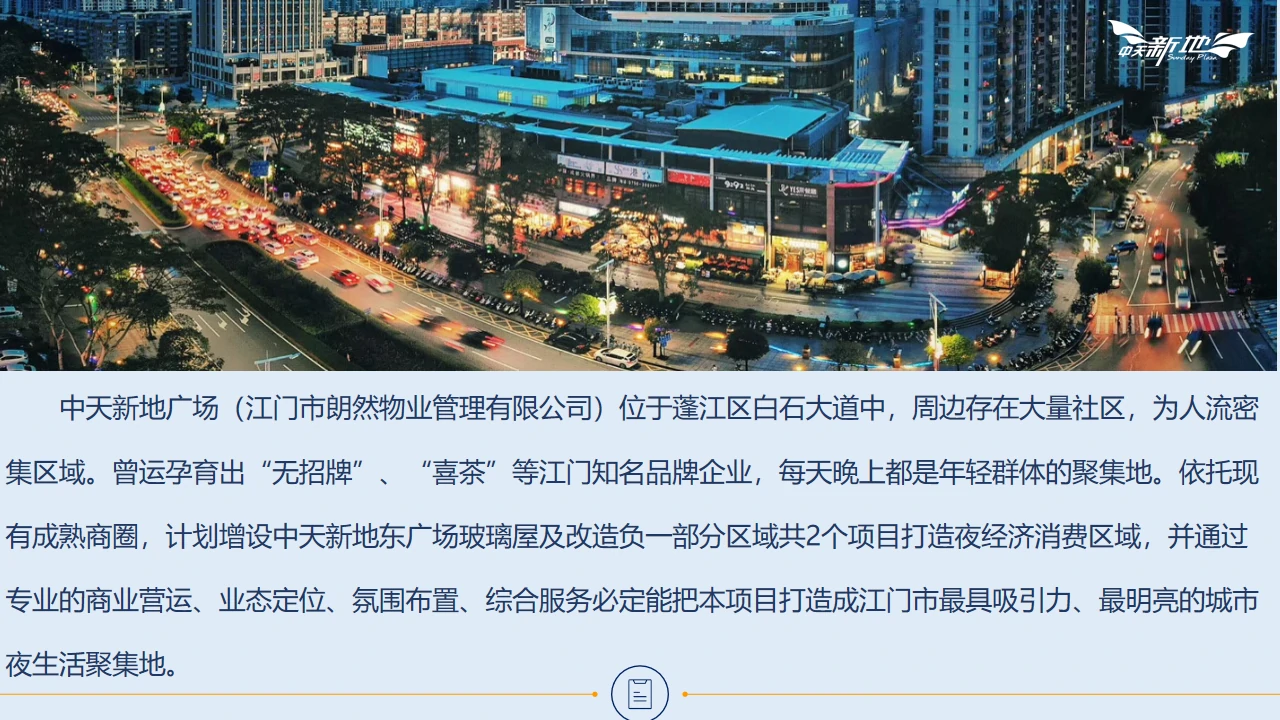 中天新地广场（江门市朗然物业管理有限公司）位于蓬江区白石大道中，周边存在大量社区，为人流密集区域。曾运孕育出“无招牌”、“喜茶”等江门知名品牌企业，每天晚上都是年轻群体的聚集地。依托现有成熟商圈，计划增设中天新地东广场玻璃屋及改造负一部分区域共2个项目打造夜经济消费区域，并通过专业的商业营运、业态定位、氛围布置、综合服务必定能把本项目打造成江门市最具吸引力、最明亮的城市夜生活聚集地。